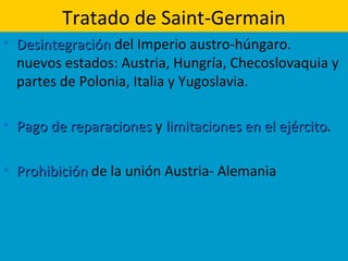 Tratado de Saint-Germain
• DesintegraciónDesintegración del Imperio austro-húngaro.
nuevos estados: Austria, Hungría, Checoslovaquia y
partes de Polonia, Italia y Yugoslavia.
• Pago de reparacionesPago de reparaciones y limitaciones en el ejércitolimitaciones en el ejército.
• ProhibiciónProhibición de la unión Austria- Alemania
 