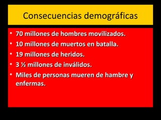Consecuencias demográficas
• 70 millones de hombres movilizados.70 millones de hombres movilizados.
• 10 millones de muertos en batalla.10 millones de muertos en batalla.
• 19 millones de heridos.19 millones de heridos.
• 3 ½ millones de inválidos.3 ½ millones de inválidos.
• Miles de personas mueren de hambre yMiles de personas mueren de hambre y
enfermas.enfermas.
 