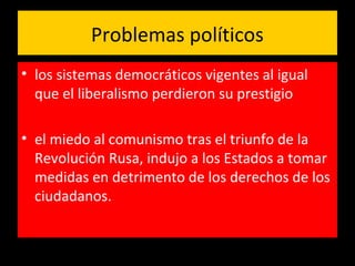 Problemas políticos
• los sistemas democráticos vigentes al igual
que el liberalismo perdieron su prestigio
• el miedo al comunismo tras el triunfo de la
Revolución Rusa, indujo a los Estados a tomar
medidas en detrimento de los derechos de los
ciudadanos.
 