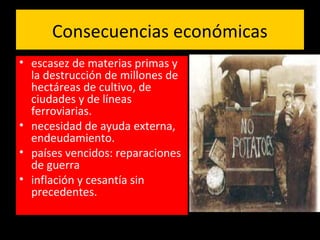 Consecuencias económicas
• escasez de materias primas y
la destrucción de millones de
hectáreas de cultivo, de
ciudades y de líneas
ferroviarias.
• necesidad de ayuda externa,
endeudamiento.
• países vencidos: reparaciones
de guerra
• inflación y cesantía sin
precedentes.
 