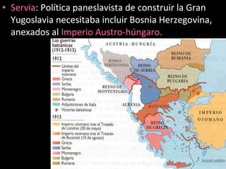 • Servia: Política paneslavista de construir la Gran
Yugoslavia necesitaba incluir Bosnia Herzegovina,
anexados al Imperio Austro-húngaro.
 