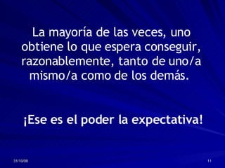 La mayoría de las veces, uno obtiene lo que espera conseguir, razonablemente, tanto de uno/a mismo/a como de los demás.  ¡Ese es el poder la expectativa! 
