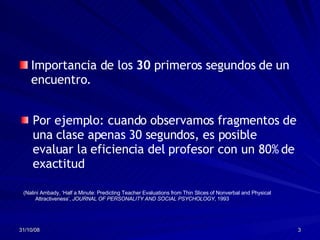Importancia de los  30  primeros segundos de un encuentro. (Nalini Ambady, ‘Half a Minute: Predicting Teacher Evaluations from Thin Slices of Nonverbal and Physical Attractiveness’,  JOURNAL OF PERSONALITY AND SOCIAL PSYCHOLOGY , 1993   Por ejemplo: cuando observamos fragmentos de una clase apenas 30 segundos, es posible evaluar la eficiencia del profesor con un 80% de exactitud  