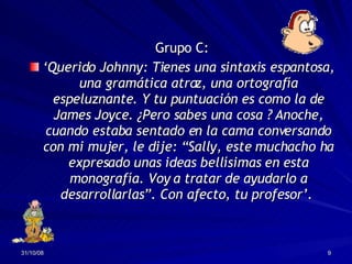 Grupo C: ‘ Querido Johnny: Tienes una sintaxis espantosa, una gramática atroz, una ortografía espeluznante. Y tu puntuación es como la de James Joyce. ¿Pero sabes una cosa ? Anoche, cuando estaba sentado en la cama conversando con mi mujer, le dije: “Sally, este muchacho ha expresado unas ideas bellísimas en esta monografía. Voy a tratar de ayudarlo a desarrollarlas”. Con afecto, tu profesor’.   