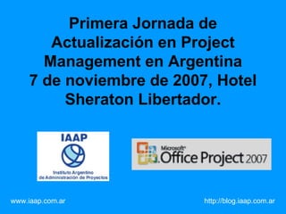 Primera Jornada de Actualización en Project Management en Argentina 7 de noviembre de 2007, Hotel Sheraton Libertador. www.iaap.com.ar     http://blog.iaap.com.ar   