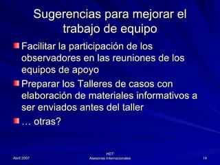 Sugerencias para mejorar el trabajo de equipo Facilitar la participación de los observadores en las reuniones de los equipos de apoyo Preparar los Talleres de casos con elaboración de materiales informativos a ser enviados antes del taller …  otras? 