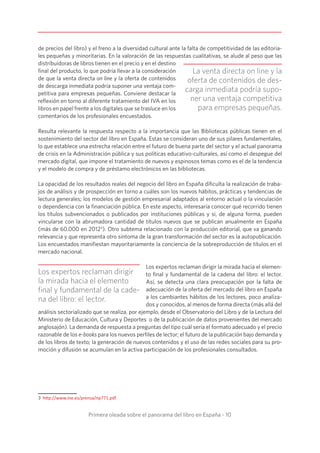 Primera oleada sobre el panorama del libro en España - 10
de precios del libro) y el freno a la diversidad cultural ante la falta de competitividad de las editoria-
les pequeñas y minoritarias. En la valoración de las respuestas cualitativas, se alude al peso que las
distribuidoras de libros tienen en el precio y en el destino
final del producto, lo que podría llevar a la consideración
de que la venta directa on line y la oferta de contenidos
de descarga inmediata podría suponer una ventaja com-
petitiva para empresas pequeñas. Conviene destacar la
reflexión en torno al diferente tratamiento del IVA en los
libros en papel frente a los digitales que se trasluce en los
comentarios de los profesionales encuestados.
Resulta relevante la respuesta respecto a la importancia que las Bibliotecas públicas tienen en el
sostenimiento del sector del libro en España. Estas se consideran uno de sus pilares fundamentales,
lo que establece una estrecha relación entre el futuro de buena parte del sector y el actual panorama
de crisis en la Administración pública y sus políticas educativo-culturales, así como el despegue del
mercado digital, que impone el tratamiento de nuevos y espinosos temas como es el de la tendencia
y el modelo de compra y de préstamo electrónicos en las bibliotecas.
La opacidad de los resultados reales del negocio del libro en España dificulta la realización de traba-
jos de análisis y de prospección en torno a cuáles son los nuevos hábitos, prácticas y tendencias de
lectura generales; los modelos de gestión empresarial adaptados al entorno actual o la vinculación
o dependencia con la financiación pública. En este aspecto, interesaría conocer qué recorrido tienen
los títulos subvencionados o publicados por instituciones públicas y si, de alguna forma, pueden
vincularse con la abrumadora cantidad de títulos nuevos que se publican anualmente en España
(más de 60.000 en 20123
). Otro subtema relacionado con la producción editorial, que va ganando
relevancia y que representa otro síntoma de la gran transformación del sector es la autopublicación.
Los encuestados manifiestan mayoritariamente la conciencia de la sobreproducción de títulos en el
mercado nacional.
Los expertos reclaman dirigir la mirada hacia el elemen-
to final y fundamental de la cadena del libro: el lector.
Así, se detecta una clara preocupación por la falta de
adecuación de la oferta del mercado del libro en España
a los cambiantes hábitos de los lectores, poco analiza-
dos y conocidos, al menos de forma directa (más allá del
análisis sectorializado que se realiza, por ejemplo, desde el Observatorio del Libro y de la Lectura del
Ministerio de Educación, Cultura y Deportes o de la publicación de datos provenientes del mercado
anglosajón). La demanda de respuesta a preguntas del tipo cuál sería el formato adecuado y el precio
razonable de los e-books para los nuevos perfiles de lector; el futuro de la publicación bajo demanda y
de los libros de texto; la generación de nuevos contenidos y el uso de las redes sociales para su pro-
moción y difusión se acumulan en la activa participación de los profesionales consultados.
3 http://www.ine.es/prensa/np771.pdf
La venta directa on line y la
oferta de contenidos de des-
carga inmediata podría supo-
ner una ventaja competitiva
para empresas pequeñas.
Los expertos reclaman dirigir
la mirada hacia el elemento
final y fundamental de la cade-
na del libro: el lector.
 
