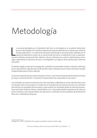 Primera oleada sobre el panorama del libro en España - 11
Metodología
L
a encuesta planteada por el Laboratorio del Libro se ha basado en un muestreo intencional,
pues ha sido dirigida a los miembros del panel de expertos definido por el equipo que conforma
el propio laboratorio. La constitución del panel está basada en las propuestas realizadas por el
equipo del laboratorio a partir de su conocimiento del sector y tratando de incluir a especialis-
tas de los distintos sectores del libro. Editores, libreros, bibliotecarios, autores, distribuidores, tecnó-
logos, especialistas en derechos de autor o investigadores son algunos de los perfiles que conforman
este panel.
El método elegido, propio de la investigación cualitativa, ha pretendido recabar la opinión cualificada
de los especialistas y agentes del mundo del libro sobre cuestiones que en estos momentos resultan
fundamentales para el sector editorial.
La tasa de respuesta de la encuesta lanzada en marzo, y que ha permanecido abierta hasta principios
de mayo, ha sido del 45,2%. Un total de 113 especialistas han respondido a la encuesta.
Los resultados que ahora se presentan han sido analizados y debatidos en el seno del laboratorio que
ha actuado como un focus group1
, en tanto que se ha producido una interacción entre sus miembros
para discutir los resultados de la encuesta y para analizar los resultados desde las distintas perspec-
tivas sectoriales (editores, libreros, distribuidores, etc.), expresadas desde la experiencia de cada uno
de los miembros como representantes de cada sector y contando con los fundadores de Anatomía de
Red como moderadores del grupo.
1 Morgan D.L. (1997, 2nd Edition) Focus groups as qualitative research. London: Sage.
 