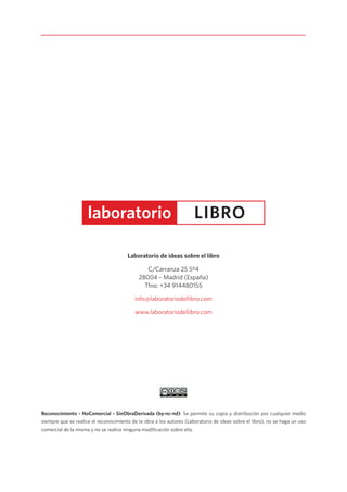 Reconocimiento - NoComercial - SinObraDerivada (by-nc-nd): Se permite su copia y distribución por cualquier medio
siempre que se realice el reconocimiento de la obra a los autores (Laboratorio de ideas sobre el libro), no se haga un uso
comercial de la misma y no se realice ninguna modificación sobre ella.
Laboratorio de ideas sobre el libro
C/Carranza 25 5º4
28004 – Madrid (España)
Tfno: +34 914480155
info@laboratoriodellibro.com
www.laboratoriodellibro.com
 