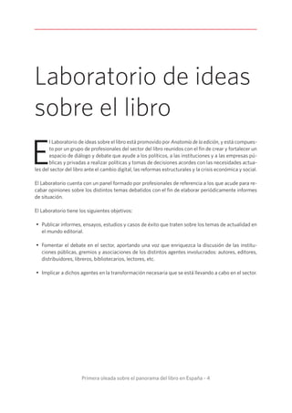 Primera oleada sobre el panorama del libro en España - 4
E
l Laboratorio de ideas sobre el libro está promovido por Anatomía de la edición, y está compues-
to por un grupo de profesionales del sector del libro reunidos con el fin de crear y fortalecer un
espacio de diálogo y debate que ayude a los políticos, a las instituciones y a las empresas pú-
blicas y privadas a realizar políticas y tomas de decisiones acordes con las necesidades actua-
les del sector del libro ante el cambio digital, las reformas estructurales y la crisis económica y social.
El Laboratorio cuenta con un panel formado por profesionales de referencia a los que acude para re-
cabar opiniones sobre los distintos temas debatidos con el fin de elaborar periódicamente informes
de situación.
El Laboratorio tiene los siguientes objetivos:
•	 Publicar informes, ensayos, estudios y casos de éxito que traten sobre los temas de actualidad en
el mundo editorial.
•	 Fomentar el debate en el sector, aportando una voz que enriquezca la discusión de las institu-
ciones públicas, gremios y asociaciones de los distintos agentes involucrados: autores, editores,
distribuidores, libreros, bibliotecarios, lectores, etc.
•	 Implicar a dichos agentes en la transformación necesaria que se está llevando a cabo en el sector.
Laboratorio de ideas
sobre el libro
 