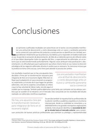 Primera oleada sobre el panorama del libro en España - 6
Conclusiones
L
as opiniones cualificadas recabadas son autocríticas con el sector. Los encuestados manifies-
tan una actitud de desconcierto y cierto desasosiego ante un nuevo y cambiante panorama
socio-comercial cuyos patrones de conducta y consecuencias no identifican con claridad, aun-
que detectan nítidamente que las prácticas y los hábitos ya no responden al modelo tradicional
al uso. Se percibe la sensación de desorientación, de falta de un detenido ejercicio de reflexión sobre
el rol que deben desempeñar todos los agentes del libro, y especialmente las editoriales, en un en-
torno que se está transformando profundamente. Algunas voces atribuyen esta paralización o des-
orientación a la dificultad para que la generación que ahora mismo tiene en sus manos la dirección
estratégica de los negocios editoriales afronte el cambio que es necesario. Se menciona incluso que
la piratería se toma como excusa, como freno para abordar el proceso de cambio.
Los resultados muestran que no hay una apuesta clara,
decidida o firme por la transformación necesaria para
integrarse de lleno en el escenario digital. Más bien re-
flejan que la adaptación al nuevo escenario es progresi-
va, expectante y al socaire de lo que hagan las grandes
editoriales. Uno de los expertos consultados se refiere
a que no hay voluntad de liderar nada, sino de seguir el
modelo que se imponga. También podría adjetivarse como lenta, por contraste con los veloces cam-
bios que se suceden en la industria y en el mercado. Esto concuerda con los resultados del estudio
realizado con editoriales científicas españolas1
.
Se percibe también la inquietud de los profesionales de
la edición científico-académica española en el entorno
internacional, donde su visibilidad es minoritaria y su
debilidad frente a los grandes monopolios anglosajones
evidente. Esta situación identifica la necesidad de diri-
gir la mirada hacia el mercado exterior, para consen-
suar protocolos de buenas prácticas profesionales que acentúen su prestigio y representatividad
1 Romero-Otero, Irene-Sofía  Elea Giménez-Toledo (2012). The e-book and Spanish Scientific Publishers in Social and Hu-
man Sciences. Journal of Scholarly Publishing, 43 (4), pp. 395-420. DOI: 10.3138/jsp.43.4.395
Los encuestados manifiestan
una actitud de desconcierto
y cierto desasosiego ante un
nuevo y cambiante panorama
socio-comercial
No hay una apuesta clara por
la transformación necesaria
para integrarse de lleno en el
escenario digital.
 
