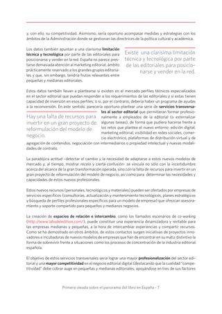 Primera oleada sobre el panorama del libro en España - 7
y, con ello, su competitividad. Asimismo, sería oportuno acompasar medidas y estrategias con los
ámbitos de la Administración donde se gestionan las directrices de la política cultural y académica.
Los datos también apuntan a una clarísima limitación
técnica y tecnológica por parte de las editoriales para
posicionarse y vender en la red. España no parece pres-
tarse demasiada atención al marketing editorial, ámbito
prácticamente reservado a los grandes grupos editoria-
les y que, sin embargo, tendría frutos relevantes entre
pequeñas y medianas editoriales.
Estos datos también llevan a plantearse si existen en el mercado perfiles técnicos especializados
en el sector editorial que puedan responder a los requerimientos de las editoriales y si estas tienen
capacidad de inversión en esos perfiles; o si, por el contrario, debería haber un programa de ayudas
a la reconversión. En este sentido, parecería oportuno plantear una serie de servicios transversa-
les al sector editorial que permitieran formar profesio-
nalmente a empleados de la editorial (o externalizar
algunas tareas), de forma que pudiera hacerse frente a
los retos que plantea el nuevo entorno: edición digital,
marketing editorial, visibilidad en redes sociales, comer-
cio electrónico, plataformas de distribución virtual y de
agregación de contenidos, negociación con intermediarios o propiedad intelectual y nuevas modali-
dades de contrato.
La paradójica actitud –detectar el cambio y la necesidad de adaptarse a estos nuevos modelos de
mercado y, al tiempo, mostrar recelo y cierta confusión- se vincula no sólo con la incertidumbre
acerca del alcance de la gran transformación operada, sino con la falta de recursos para invertir en un
gran proyecto de reformulación del modelo de negocio, así como para determinar las necesidades y
capacidades de estos nuevos profesionales.
Estos nuevos recursos (personales, tecnológicos y materiales) pueden ser ofertados por empresas de
servicios específicos (consultorías, actualización y mantenimiento tecnológicos, planes estratégicos
y búsqueda de perfiles profesionales específicos para un modelo de empresa) que ofrezcan asesora-
miento y soporte compartido para pequeños y medianos negocios.
La creación de espacios de relación e intercambio, como los llamados escenarios de co-working
(http://www.labodeledition.com/), puede constituir una experiencia dinamizadora y rentable para
las empresas medianas y pequeñas, a la hora de intercambiar experiencias y compartir recursos.
Como se ha demostrado en otros ámbitos, de estos contactos surgen iniciativas de proyectos inno-
vadores e incubadoras de nuevos modelos de empresas que han de encontrar en su matiz distintivo la
forma de sobrevivir frente a situaciones como los procesos de concentración de la industria editorial
española.
El objetivo de estos servicios transversales sería lograr una mayor profesionalización del sector edi-
torial y una mayor competitividad en el negocio editorial digital (destacando que la cualidad “compe-
titividad” debe cobrar auge en pequeñas y medianas editoriales, apoyándose en tres de sus factores
Existe una clarísima limitación
técnica y tecnológica por parte
de las editoriales para posicio-
narse y vender en la red.
Hay una falta de recursos para
invertir en un gran proyecto de
reformulación del modelo de
negocio.
 