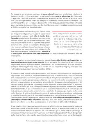 Primera oleada sobre el panorama del libro en España - 9
Por otra parte, los temas que preocupan al sector editorial no parecen ser objeto de estudio en la
literatura científica (sí de la profesional), lo que hace aflorar un vacío en la investigación. El mercado,
la legislación y las políticas del libro sí parecen ir más acompasadas pero, aún así, se producen “arrit-
mias” por la incapacidad del sector, por ejemplo, de los editores, para responder rápidamente a los
constantes cambios que se producen. Estas dan las pautas de que quizá sean las políticas activas de
apoyo a un sector las que permitirían apostar decididamente por un mercado en expansión como es
el del libro en español o el libro electrónico.
Una mayor dedicación a la investigación sobre el sector
del libro podría mitigar, en parte, otra de las carencias
que detecta la encuesta y es la falta de fuentes de in-
formación sobre el sector. En realidad, son muchos los
informes y datos que las distintas instituciones y gre-
mios producen. Quizá lo que no haya sea una puesta en
común de estas fuentes, un cruce de los datos que per-
mita hacer un análisis crítico de los mismos, así como
detectar datos que realmente no son transparentes. De
este punto se deriva un llamamiento para intensificar
la investigación aplicada que sirva al sector editorial y la producción de datos necesarios para esa
investigación.
La encuesta y los comentarios de los expertos plantean la necesidad de información experta y va-
lorativa de la nueva realidad socio-comercial, de las tendencias del mercado y de los modelos de
negocio en el entorno específico español, sin renunciar a una visión contrastiva de lo que está suce-
diendo en el entorno global del libro y de la edición, con una perspectiva integral y transversal y no
restringida en exclusiva a un sector de la cadena del libro.
El universo e-book, uno de los temas recurrentes en la encuesta, constituye uno de los elementos
moduladores de la opinión de los profesionales consultados. Su aparición marca una clara divisoria
en la apreciación del conocimiento y control del sector. El libro y la lectura electrónicos, sus prácticas
sociales y comerciales, parecen escapar al control y al conocimiento de los encuestados. El temor
a invertir en su producción se acompaña de la incertidumbre de su uso real entre la población y del
desconocimiento del coste que los usuarios estarían dispuestos a pagar para combatir la temida pi-
ratería. Así, se estima que no es un negocio rentable que justifique la inversión necesaria por falta de
demanda sostenible, lo que se traduce no en que no haya consumo (sólo un 11,61 % considera que los
lectores no demandan e-books), sino en el temor a los efectos de las descargas ilegales, al alto precio
de los derechos de autor, a cierto desconocimiento de las demandas de contenidos de los lectores y
la fiscalidad desigual respecto de los proveedores extranjeros, como el amenazante Amazon. En este
último aspecto, destaca la percepción mayoritaria de que la actual legislación española referida al
Libro implica una desventaja competitiva respecto a la de otros países, una valoración que enlaza
con los comentarios acerca de la opaca actuación de la Comisión de la Propiedad Intelectual.
El precio de los e-books se convierte en un elemento de reflexión, algo que lleva a una de las preguntas
en donde la opinión de los encuestados se polariza más, esto es, si la revisión del precio fijo de los
libros dinamizaría el mercado de la edición. Un 56% considera que sí, frente al 46 % que lo niega. Y
entre estos últimos, la preocupación mayoritaria se divide entre dos posibles efectos, la desaparición
de las librerías frente a las grandes superficies (como sucedió en Reino Unido con la liberalización
Una mayor dedicación a la in-
vestigación sobre el sector del
libro podría mitigar, en parte,
otra de las carencias que de-
tecta la encuesta y es la falta
de fuentes de información
sobre el sector.
 