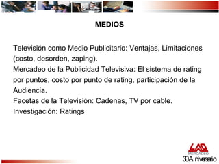 MEDIOS Televisión como Medio Publicitario: Ventajas, Limitaciones (costo, desorden, zaping). Mercadeo de la Publicidad Televisiva: El sistema de rating  por puntos, costo por punto de rating, participación de la  Audiencia. Facetas de la Televisión: Cadenas, TV por cable. Investigación: Ratings 30 Aniversario 