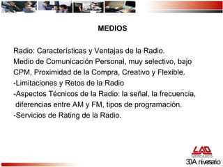 Radio: Características y Ventajas de la Radio. Medio de Comunicación Personal, muy selectivo, bajo CPM, Proximidad de la Compra, Creativo y Flexible. -Limitaciones y Retos de la Radio -Aspectos Técnicos de la Radio: la señal, la frecuencia,  diferencias entre AM y FM, tipos de programación. -Servicios de Rating de la Radio. 30 Aniversario MEDIOS 