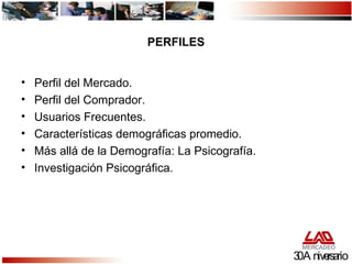 PERFILES Perfil del Mercado. Perfil del Comprador. Usuarios Frecuentes. Características demográficas promedio. Más allá de la Demografía: La Psicografía. Investigación Psicográfica. 30 Aniversario 
