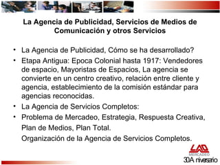 La Agencia de Publicidad, Servicios de Medios de Comunicación y otros Servicios La Agencia de Publicidad, Cómo se ha desarrollado? Etapa Antigua: Epoca Colonial hasta 1917: Vendedores de espacio, Mayoristas de Espacios, La agencia se convierte en un centro creativo, relación entre cliente y agencia, establecimiento de la comisión estándar para agencias reconocidas. La Agencia de Servicios Completos: Problema de Mercadeo, Estrategia, Respuesta Creativa, Plan de Medios, Plan Total. Organización de la Agencia de Servicios Completos. 30 Aniversario 