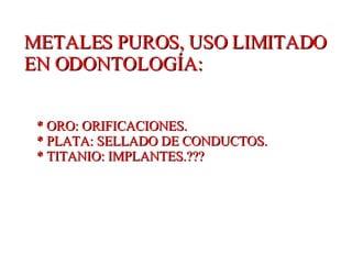 METALES PUROS, USO LIMITADO EN ODONTOLOGÍA: * ORO: ORIFICACIONES. * PLATA: SELLADO DE CONDUCTOS. * TITANIO: IMPLANTES.??? 