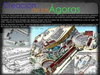 Como es facil suponer se hace necesaria la construcción de edificios para la representación artistica. De esta menara se crearon los teatros, que se hacian en las laderas para aprobechar la pendiente. También en Grecia Surgen las ágoras Surge tras la caída de la civilización micénica y por el siglo VIII adC ,  espacios abiertos donde la población se reunia. Con el dominio romano  muchas de las condiciones imperantes en Grecia pasan a este imperio y así se crean los Teatros, Museos, etc. Ágoras   Creación de las 