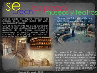 Con la caida del imperio romano y la llegada de la edad media las Artes quedaron restringidas.  Con el Renacimiento las cosas cambiaron mucho ya que los Reyes seguían siendo los mecenas de los artistas, estudiosos y pensadores, se crearon plazas para la convivencia social, donde se realizaban  diversos tipos de actividades. crean las plazas  Plaza de San Pedro , construida entre 1656 y 1667, con el fin de crear un sitio capaz de acoger grandes congregaciones de fieles museos y teatros Con la revolución francesa ( 1789 y 1799)  cuando el arte y la cultura vuelven al pueblo nuevamente con ello, se sientan las bases para la creación de museos, teatros, auditorios, parques y plazas publicas., lugares donde el pueblo tenia acceso directo a la cultura sin distinción. El museo Carnavalet 1880,  