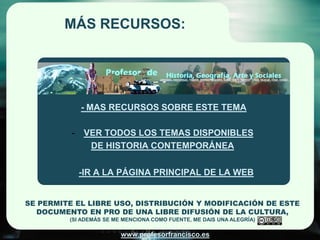 MÁS RECURSOS:




              - MAS RECURSOS SOBRE ESTE TEMA

          -    VER TODOS LOS TEMAS DISPONIBLES
                DE HISTORIA CONTEMPORÁNEA

              -IR A LA PÁGINA PRINCIPAL DE LA WEB


SE PERMITE EL LIBRE USO, DISTRIBUCIÓN Y MODIFICACIÓN DE ESTE
  DOCUMENTO EN PRO DE UNA LIBRE DIFUSIÓN DE LA CULTURA,
         (SI ADEMÁS SE ME MENCIONA COMO FUENTE, ME DAIS UNA ALEGRÍA)

                         www.profesorfrancisco.es
 