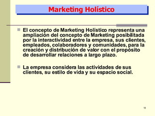 Marketing Holístico El concepto de Marketing Holístico representa una ampliación del concepto de Marketing posibilitada por la interactividad entre la empresa, sus clientes, empleados, colaboradores y comunidades, para la creación y distribución de valor con el propósito de desarrollar relaciones a largo plazo. La empresa considera las actividades de sus clientes, su estilo de vida y su espacio social. 