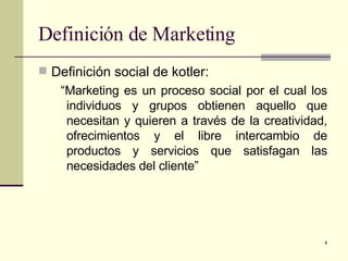 Definición de Marketing  Definición social de kotler: “ Marketing es un proceso social por el cual los individuos y grupos obtienen aquello que necesitan y quieren a través de la creatividad, ofrecimientos y el libre intercambio de productos y servicios que satisfagan las necesidades del cliente” 