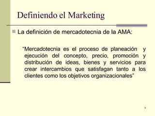 Definiendo el Marketing La definición de mercadotecnia de la AMA: “ Mercadotecnia es el proceso de planeación  y ejecución del concepto, precio, promoción y distribución de ideas, bienes y servicios para crear intercambios que satisfagan tanto a los clientes como los objetivos organizacionales” 