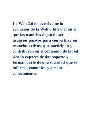 La Web 2.0 no es más que la
evolución de la Web o Internet en el
que los usuarios dejan de ser
usuarios pasivos para convertirse en
usuarios activos, que participan y
contribuyen en el contenido de la red
siendo capaces de dar soporte y
formar parte de una sociedad que se
informa, comunica y genera
conocimiento.