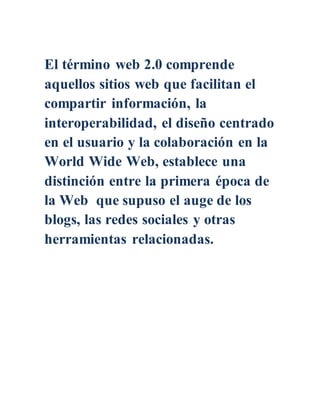 El término web 2.0 comprende
aquellos sitios web que facilitan el
compartir información, la
interoperabilidad, el diseño centrado
en el usuario y la colaboración en la
World Wide Web, establece una
distinción entre la primera época de
la Web que supuso el auge de los
blogs, las redes sociales y otras
herramientas relacionadas.