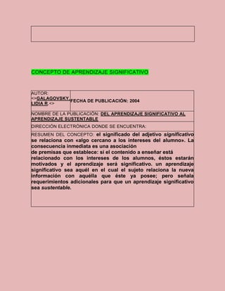 CONCEPTO DE APRENDIZAJE SIGNIFICATIVO



AUTOR:
<>GALAGOVSKY,
              FECHA DE PUBLICACIÓN: 2004
LIDIA R.<>

NOMBRE DE LA PUBLICACIÓN: DEL APRENDIZAJE SIGNIFICATIVO AL
APRENDIZAJE SUSTENTABLE
DIRECCIÓN ELECTRÓNICA DONDE SE ENCUENTRA:
RESUMEN DEL CONCEPTO: el significado del adjetivo significativo
se relaciona con «algo cercano a los intereses del alumno». La
consecuencia inmediata es una asociación
de premisas que establece: si el contenido a enseñar está
relacionado con los intereses de los alumnos, éstos estarán
motivados y el aprendizaje será significativo. un aprendizaje
significativo sea aquél en el cual el sujeto relaciona la nueva
información con aquélla que éste ya posee; pero señala
requerimientos adicionales para que un aprendizaje significativo
sea sustentable.
 