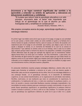 inconexos y se logra construir significado dar sentido a lo
aprendido y entender su ámbito de aplicación y relevancia en
situaciones académicas y cotidianas
    "Si tuviese que reducir toda la psicología educativa a un solo
    principio, enunciaría éste: el factor más importante que
    influye en el aprendizaje es lo que el alumno ya sabe.
    Averígüese esto y enséñese en consecuencia".
                                        (Ausubel, Novak y Hanesian, 1978, 1)

Mis propios conceptos acerca de juego, aprendizaje significativo y
estrategia didáctica


En primer lugar voy hablar acerca de lo que es para mí el juego, el juego es una actividad
en la cual cuerpo y mente están unidos así como también el gusto y la fantasía de la
misma manera te ayuda a mantener fuerte y sano el cuerpo y la mente. De acuerdo a mi
experiencia para mí el juego es una actividad que motiva, que alegra y que a la vez te
ayuda a despejar la mente, es un momento de felicidad en la cual no se conoce el
aburrimiento Y que además no sientes como se va el tiempo, claro si este no se vuelve
algo rutinario porque todo lo rutinario les aburre a los pequeños y también a los grandes
Existen diferentes tipos de juego por ejemplo hay algunos que no necesitamos realizar
alguna fuerza física y en otras que si se realizan con mas movimiento, y para otros, son
más divertidos de igual manera los juegos no son simple juegos por que todos tienen un
objetivo común en la cual existen reglas que respetar para que el juego sea de una forma
ordenada y se lo el objetivo propuesto. Por lo regular cuando nos enseñan un juego nuevo
nos emocionamos mucho y más para nuestros pequeños.


En preescolar diseñamos nuestras propias estrategias didácticas y dentro ellas son los
juegos para fomentar el ambiente y armonía en el aula, y de esa manera ayudar a
desarrollar cada una de las competencias de los niños. Para mí una estrategia didáctica es
una estrategia basada en el aprendizaje relevante, en el desarrollo de habilidades
cognitivas, en una actitud transformadora, en la organización de actividades innovadoras,
flexibles, motivantes; en una mediación que tome en consideración la experiencia, la
colaboración y la implicación del otro; y a todo esto constituye la enseñanza creativa , es
decir, de acuerdo a nuestra creatividad diseñamos nuestras estrategias respondiendo a las
necesidades de nuestros alumnos para que construyan su propio conocimiento a lo que yo le
puedo llamar aprendizaje significativo, un aprendizaje significativo lo podemos observar
cuando el alumno lo practica y lo lleva a cabo en su vida cotidiana. Yo considero que para
que un aprendizaje sea significativo debemos de partir de lo que el niño vive y pueda
 
