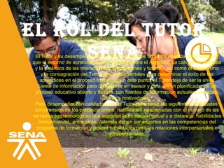 El rol dEl TuTor
SENAEl Tutor y su desempeño en el ambiente virtual es un factor esencial para asegurar
que el entorno de aprendizaje será favorable para el Aprendiz. La calidad, la variedad
y la dinámica de las interacciones, orientaciones y tutorías, así como el entusiasmo
y la consagración del Tutor, son fundamentales para determinar el éxito de los
aprendices en el proceso formativo. En este punto, el Tutor deja de ser la única
fuente de información para convertirse en asesor y guía, en un planificador de un
proceso educativo abierto y flexible, con fuentes de información actuales, variadas,
claras y motivadoras.
Para desempeñar con calidad su rol, el Tutor debe tener las siguientes habilidades:
comprensión de los procesos online, habilidades relacionadas con el manejo de las
herramientas tecnológicas que soportan la formación virtual y a distancia, habilidades
comunicativas, entre otros. Además deben ser expertos en las competencias del
programa de formación y poseer habilidades para las relaciones interpersonales e
intrapersonales.
 