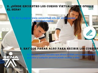 2. ¿dóNdE ENcuENTro loS curSoS virTuAlES QuE ofrEcE
El SENA?
R/. En la página: www.senavirtual.edu.co, en la opción
cursos ofertados.
3. HAy QuE pAgAr Algo pArA rEcibir loS curSoS?
R/. No. Los cursos virtuales que ofrece el SENA son completamente 
gratuitos y cualquier persona puede acceder a ellos.
 