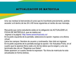 aCtualizaCion de matriCula
Una vez recibas la bienvenida al curso que te inscribiste previamente, podrás
acceder a él dentro de las 24 ó 48 horas siguientes al recibo de ese mensaje.
Recuerda que como estudiante estás en la obligación de ACTUALIZAR LA
FICHA DE MATRÍCULA, que se realiza así:
Ingresa a la página: http://www.senavirtual.edu.co/
En la parte izquierda de la pantalla, selecciona la opción: Ingreso a la oficina
virtual
Llena los campos: Nombre de usuario y contraseña. Haz click en ingresar.
En la parte izquierda de la pantalla escoge la opción: Ver Actualiza Ficha, en el
cuadro que te aparece llena cada uno de los datos que te exigen y una vez
terminado das clic en "Registras sus Datos"
Debe aparecer un cuadro donde te expresan: "Su ficha de matrícula ha sido
actualizada en forma éxitosa.
 
