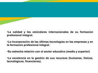 •La calidad y los estándares internacionales de su formación
profesional integral.
•La incorporación de las últimas tecnologías en las empresas y en
la formación profesional integral.
•Su estrecha relación con el sector educativo (media y superior)
•La excelencia en la gestión de sus recursos (humanos, físicos,
tecnológicos, financieros).
 