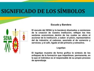 Escudo y Bandera
El escudo del SENA (y la bandera) diseñados a comienzos
de la creación de nuestra institución, reflejan los tres
sectores económicos dentro de los cuales se ubica el
accionar de la institución, a saber: el piñón, representativo
del de industria; el caduceo, asociado al de comercio y
servicios; y el café, ligado al del primario y extractivo.
Logotipo
El logotipo muestra de forma gráfica la síntesis de los
enfoques de la formación que impartimos: permanente, en
la que el individuo es el responsable de su propio proceso
de aprendizaje.
SIGNIFICADO DE LOS SÍMBOLOS
 