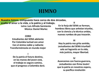 HIMNO
CORO
Estudiantes del SENA adelante
Por Colombia luchad con amor
Con el ánimo noble y radiante
Transformémosla en mundo mejor
I
De la patria el futuro destino,
en las manos del joven está,
el trabajo es seguro camino,
que el progreso a Colombia dará.
II
En la forja del SENA se forman,
hombres libres que anhelan triunfar,
con la ciencia y la técnica unidas,
nuevos rumbos de paz trazarán.
III
Hoy la patria nos grita sentida,
¡estudiantes del SENA triunfad!
solo así lograréis en la vida,
más justicia, mayor libertad.
IV
Avancemos con fuerza guerrera,
¡estudiantes con firme tesón!
que la patria en nosotros espera,
su pacífica revolución
Nuestro himno, compuesto hace cerca de dos décadas,
exalta el amor a la vida, a la patria y al trabajo.
Letra: Luis Alfredo Sarmiento
Música: Daniel Marlez
 
