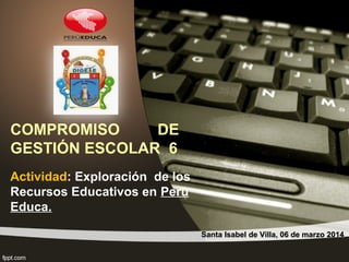 COMPROMISO
DE
GESTIÓN ESCOLAR 6
Actividad: Exploración de los
Recursos Educativos en Peru
Educa.
Santa Isabel de Villa, 06 de marzo 2014

 