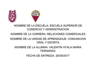 NOMBRE DE LA ESCUELA: ESCUELA SUPERIOR DE
COMERCIO Y ADMINISTRACION
NOMBRE DE LA CARRERA: RELACIONES COMERCIALES
NOMBRE DE LA UNIDAD DE APRENDIZAJE: COMUNICION
ORAL Y ESCRITA
NOMBRE DE LA ALUMNA: VALENTIN AYALA MARIA
FERNANDA
FECHA DE ENTREGA: 26/08/2017
 
