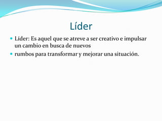 LíderLíder: Es aquel que se atreve a ser creativo e impulsar un cambio en busca de nuevos rumbos para transformar y mejorar una situación. 