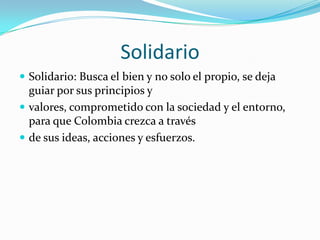 SolidarioSolidario: Busca el bien y no solo el propio, se deja guiar por sus principios y valores, comprometido con la sociedad y el entorno, para que Colombia crezca a través de sus ideas, acciones y esfuerzos. 