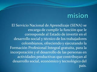 misionEl Servicio Nacional de Aprendizaje (SENA) se encarga de cumplir la función que le corresponde al Estado de invertir en el desarrollo social y técnico de los trabajadores colombianos, ofreciendo y ejecutando la Formación Profesional Integral gratuita, para la incorporación y el desarrollo de las personas en actividades productivas que contribuyan al desarrollo social, económico y tecnológico del país. 