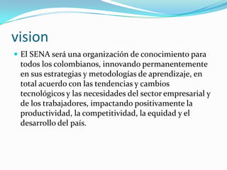 visionEl SENA será una organización de conocimiento para todos los colombianos, innovando permanentemente en sus estrategias y metodologías de aprendizaje, en total acuerdo con las tendencias y cambios tecnológicos y las necesidades del sector empresarial y de los trabajadores, impactando positivamente la productividad, la competitividad, la equidad y el desarrollo del país. 