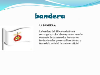 banderaLA BANDERA:La bandera del SENA es de forma rectangular, color blanco y con el escudo centrado. Se usa en todos los eventos institucionales que se realizan dentro y fuera de la entidad de carácter oficial.