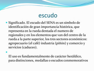                        escudo     Significado. El escudo del SENA es un símbolo de identificación de gran importancia histórica, que representa en la rueda dentada el numero de regionales y en los elementos que van del centro de la rueda a la parte superior, los tres sectores económicos: agropecuario (el café) industria (piñón) y comercio y servicios (caduceo). El uso es fundamentalmente de carácter heráldico, para distinciones, medallas o escudos conmemorativos
