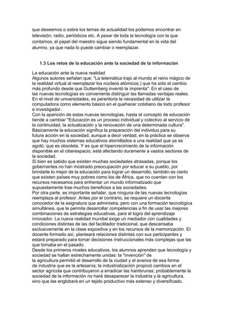 que deseemos o sobre los temas de actualidad los podemos encontrar en
televisión, radio, periódicos etc. A pesar de toda la tecnología con la que
contamos, el papel del maestro sigue siendo fundamental en la vida del
alumno, ya que nada lo puede cambiar o reemplazar.
1.3 Los retos de la educación ante la sociedad de la información
La educación ante la nueva realidad
Algunos autores señalan que: "La telemática trajo al mundo el reino mágico de
la realidad virtual al reemplazar los núcleos atómicos,) que ha sido el cambio
más profundo desde que Guttemberg inventó la imprenta". En el caso de
las nuevas tecnologías es conveniente distinguir las llamadas ventajas reales.
En el nivel de universidades, es perentoria la necesidad de utilizar la
computadora como elemento básico en el quehacer cotidiano de todo profesor
e investigador.
Con la aparición de estas nuevas tecnologías, hasta el concepto de educación
tiende a cambiar "Educación es un proceso individual y colectivo al servicio de
la continuidad, la actualización y la renovación de una determinada cultura".
Básicamente la educación significa la preparación del individuo para su
futura acción en la sociedad, aunque a decir verdad, en la práctica se observa
que hay muchos sistemas educativos atornillados a una realidad que ya se
agotó, que es obsoleta. Y es que el hipercrecimiento de la información
disponible en el ciberespacio, está afectando duramente a vastos sectores de
la sociedad.
Si bien es sabido que existen muchas sociedades atrasadas, porque los
gobernantes no han mostrado preocupación por educar a su pueblo, por
brindarle lo mejor de la educación para lograr un desarrollo, también es cierto
que existen países muy pobres como los de África, que no cuentan con los
recursos necesarios para enfrentar un mundo informatizado que
supuestamente trae muchos beneficios a las sociedades.
Por otra parte, es importante señalar, que ninguna de las nuevas tecnologías
reemplaza al profesor. Antes por el contrario, se requiere un docente
conocedor de la asignatura que administra, pero con una formación tecnológica
simultánea, que le permita desarrollar competencias a fin de usar las mejores
combinaciones de estrategias educativas, para el logro del aprendizaje
innovador. La nueva realidad mundial exige un mediador con cualidades y
condiciones distintas de las del facilitador tradicional, que descansaba
exclusivamente en la clase expositiva y en los recursos de la memorización. El
docente formado así, planteará relaciones distintas con sus participantes y
estará preparado para tomar decisiones instruccionales más complejas que las
que tomaba en el pasado.
Desde los primeros niveles educativos, los alumnos aprenden que tecnología y
sociedad se hallan estrechamente unidas: la "invención" de
la agricultura permitió el desarrollo de la ciudad y el avance de esa forma
de industria que es la artesanía; la industrialización propició cambios en el
sector agrícola que contribuyeron a erradicar las hambrunas; probablemente la
sociedad de la información no hará desaparecer la industria y la agricultura,
sino que las englobará en un tejido productivo más extenso y diversificado.
 