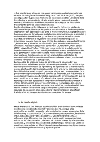 ¿Qué interés tiene, el que se nos quiera hacer creer que las hipermodernas
Nuevas Tecnologías de la Información y de la Comunicación (NTIC) rompen
con el pasado y suponen un momento de innovación inédito? La historia de la
tecnología y la secuencia del párrafo anterior vienen a demostrarnos lo
contrario: han existido numerosos momentos tecnológicos de importancia
trascendental para las sociedades humanas.
La globalización es entendida como la participación del mundo total en la
solución de los problemas de los pueblos más atrasados, a fin de que puedan
incorporarse con posibilidades de éxito al mercado mundial. Los problemas que
hace doce años se derivaban de la ola llamada informatización de la sociedad y
de la socialización del hombre, y que formaban parte de los esfuerzos de
expertos por entender la trayectoria y desafíos de las tecnologías de la
información, lucen ya fuera de lugar .En los días actuales, se usan los términos
"globalización" y "sistemas de información" para incursionar en la misma
dimensión. Algunos investigadores como Peter Druker (1989), Peter Senge
(1990) y Alvin Heidi Toffler (1995), han venido poniendo a su lado opiniones
importantes en cuanto al uso estratégico del conocimiento y de la información,
para garantizar el éxito en el desarrollo y consolidación de instituciones de
diversos tipos. Simultáneamente se han ampliado las posibilidades de
democratización de los mecanismos difusores del conocimiento, mediante el
aumento vertiginoso de la participación.
La necesidad de relacionar lo que se aprende, cómo se aprende y las
características individuales y expectativas del que aprende, han hechos surgir
los enfoques denominados de hipertexto y de hipermedia de la misma manera
que en planificación, la interdisciplinariedad tiene una mayor potencialidad que
la multidisciplinariedad, porque logra mayor integración. La computadora da la
posibilidad de operacionalizar este conjunto de relaciones, que le suministra al
aprendizaje innovador, oportunidades, capitalización e individualización que no
eran permitidas en el pasado. Conviene indicar, que ninguna de dichas
tecnologías que son aplicables al campo educativo reemplaza al profesor, a
menos como ha dicho Skinner, "que merezca ser reemplazado por ella". El
nuevo concepto de mediador, envuelve características y cualidades distintas a
las del profesor convencional del pasado que se contentaba con meros
recursos de exposición, el enciclopedismo y la memorización. El profesor
tradicional es ahora como los dinosaurios, una pieza de museo.
1.4 La brecha digital.
Hace referencia a una totalidad socioeconómica entre aquellas comunidades
que tienen accesibilidad a Internet y aquellas que no, aunque tales
desigualdades también se pueden referir a todas las nuevas tecnologías de la
información y la comunicación (TIC), como el computador personal, la telefonía
móvil, la banda ancha y otros dispositivos. Este término también hace
referencia a las diferencias que hay entre grupos según su capacidad para
utilizar las TIC de forma eficaz, debido a los distintos niveles de alfabetización,
carencias, y problemas de accesibilidad a la tecnología. También se utiliza en
ocasiones para señalar las diferencias entre aquellos grupos que tienen acceso
a contenidos digitales de calidad y aquellos que no.
 