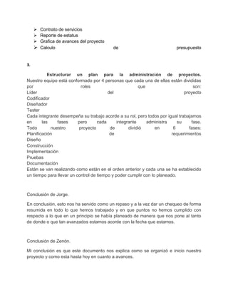  Contrato de servicios
      Reporte de estatus
      Grafica de avances del proyecto
      Calculo                             de                             presupuesto


3.

           Estructurar un plan para la administración de proyectos.
Nuestro equipo está conformado por 4 personas que cada una de ellas están divididas
por                        roles                         que                       son:
Líder                                    del                                   proyecto
Codificador
Diseñador
Tester
Cada integrante desempeña su trabajo acorde a su rol, pero todos por igual trabajamos
en      las     fases     pero      cada      integrante     administra     su    fase.
Todo        nuestro       proyecto        de        dividió      en       6      fases:
Planificación                             de                             requerimientos
Diseño
Construcción
Implementación
Pruebas
Documentación
Están se van realizando como están en el orden anterior y cada una se ha establecido
un tiempo para llevar un control de tiempo y poder cumplir con lo planeado.



Conclusión de Jorge.

En conclusión, esto nos ha servido como un repaso y a la vez dar un chequeo de forma
resumida en todo lo que hemos trabajado y en que puntos no hemos cumplido con
respecto a lo que en un principio se había planeado de manera que nos pone al tanto
de donde o que tan avanzados estamos acorde con la fecha que estamos.



Conclusión de Zenón.

Mi conclusión es que este documento nos explica como se organizó e inicio nuestro
proyecto y como esta hasta hoy en cuanto a avances.
 