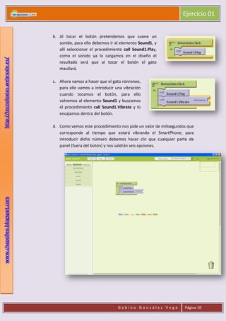 Ejercicio 01
G a b i n o G o n z á l e z V e g a Página 10
www.chapolleo.blogspot.comhttp://tecnoloxias.webnode.es/
b. Al tocar el botón pretendemos que suene un
sonido, para ello debemos ir al elemento Sound1, y
allí seleccionar el procedimiento call Sound1.Play,
como el sonido ya lo cargamos en el diseño el
resultado será que al tocar el botón el gato
maullará.
c. Ahora vamos a hacer que el gato ronronee,
para ello vamos a introducir una vibración
cuando tocamos el botón, para ello
volvemos al elemento Sound1 y buscamos
el procedimiento call Sound1.Vibrate y lo
encajamos dentro del botón.
d. Como vemos este procedimiento nos pide un valor de milisegundos que
corresponde al tiempo que estará vibrando el SmartPhone, para
introducir dicho número debemos hacer clic que cualquier parte de
panel (fuera del botón) y nos saldrán seis opciones.
 